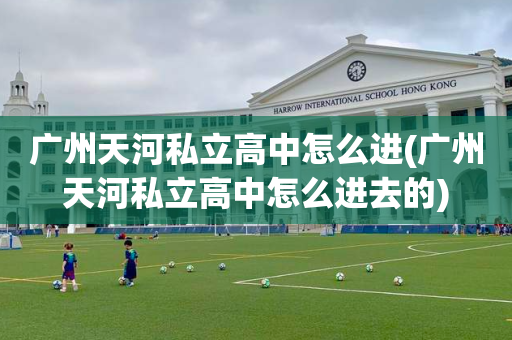 广州天河私立高中怎么进(广州天河私立高中怎么进去的)
