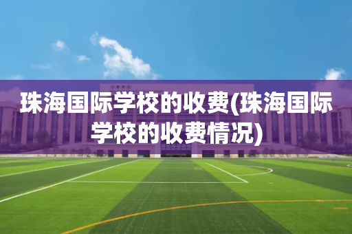珠海国际学校的收费(珠海国际学校的收费情况)