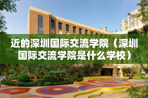 近的深圳国际交流学院（深圳国际交流学院是什么学校）