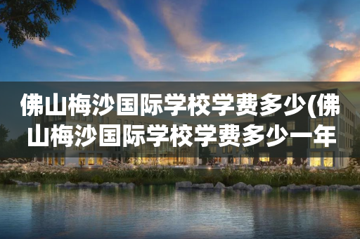 佛山梅沙国际学校学费多少(佛山梅沙国际学校学费多少一年)