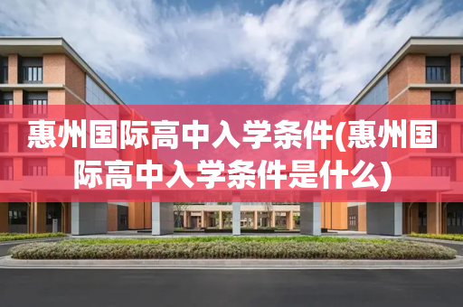 惠州国际高中入学条件(惠州国际高中入学条件是什么)