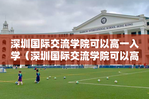 深圳国际交流学院可以高一入学（深圳国际交流学院可以高一入学考试吗）