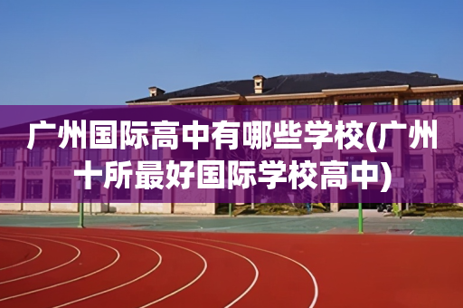 广州国际高中有哪些学校(广州十所最好国际学校高中)