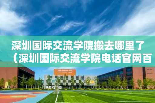 深圳国际交流学院搬去哪里了（深圳国际交流学院电话官网百度百科）