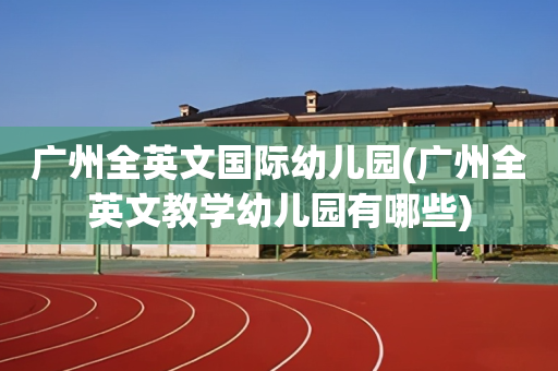 广州全英文国际幼儿园(广州全英文教学幼儿园有哪些)