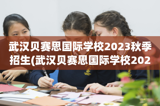 武汉贝赛思国际学校2023秋季招生(武汉贝赛思国际学校2023秋季招生吗)