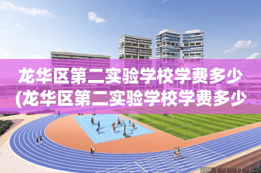 龙华区第二实验学校学费多少(龙华区第二实验学校学费多少一年)