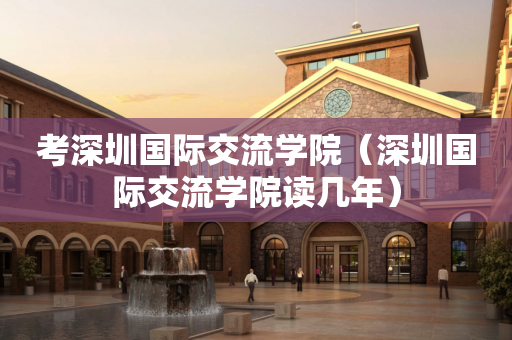 考深圳国际交流学院（深圳国际交流学院读几年）