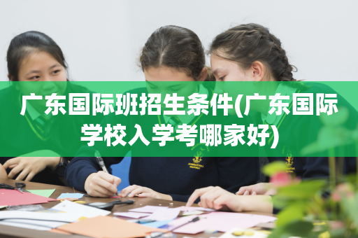 广东国际班招生条件(广东国际学校入学考哪家好)
