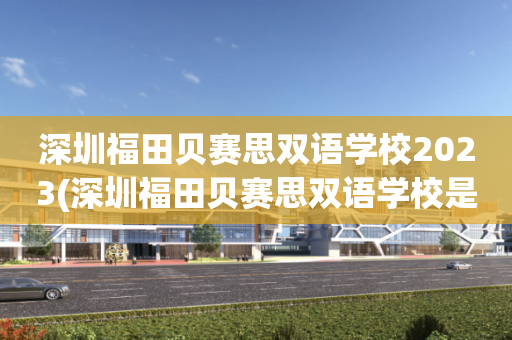 深圳福田贝赛思双语学校2023(深圳福田贝赛思双语学校是什么档次的学校)