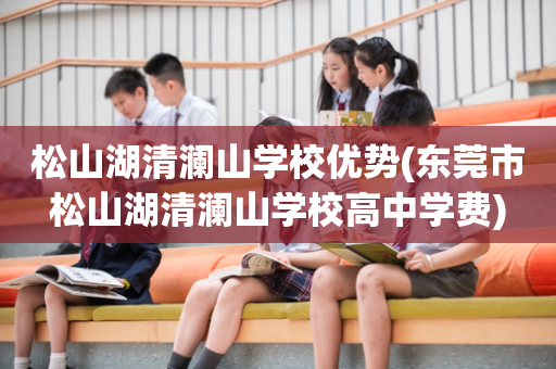 松山湖清澜山学校优势(东莞市松山湖清澜山学校高中学费)