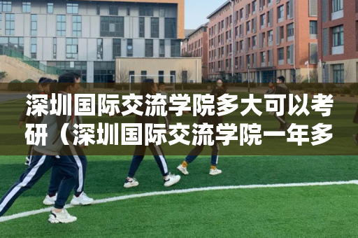 深圳国际交流学院多大可以考研（深圳国际交流学院一年多少钱）
