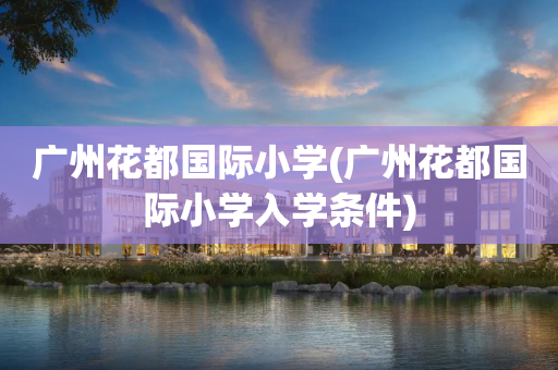 广州花都国际小学(广州花都国际小学入学条件)