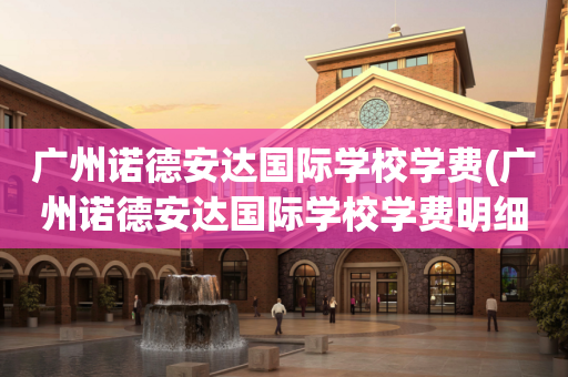 广州诺德安达国际学校学费(广州诺德安达国际学校学费明细)