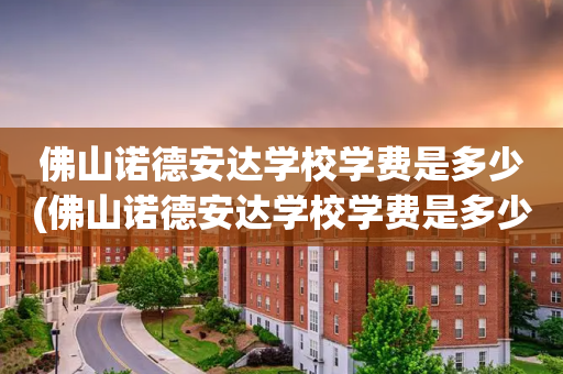 佛山诺德安达学校学费是多少(佛山诺德安达学校学费是多少钱)