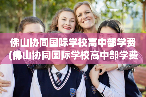 佛山协同国际学校高中部学费(佛山协同国际学校高中部学费多少)