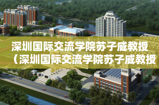 深圳国际交流学院苏子威教授（深圳国际交流学院苏子威教授简介）