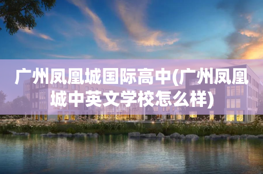 广州凤凰城国际高中(广州凤凰城中英文学校怎么样)