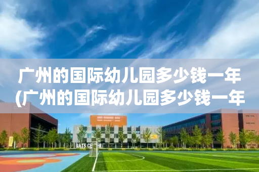 广州的国际幼儿园多少钱一年(广州的国际幼儿园多少钱一年费用)