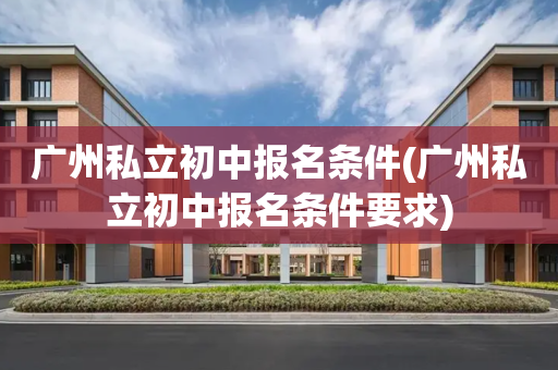 广州私立初中报名条件(广州私立初中报名条件要求)