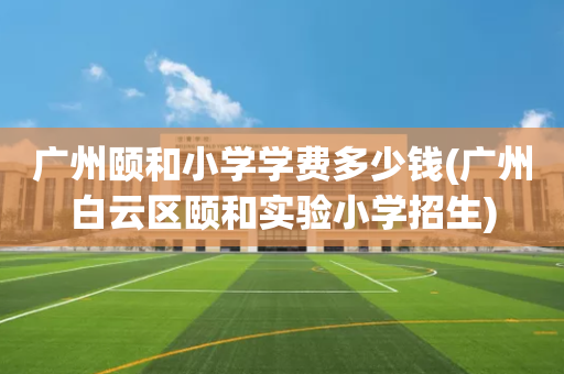 广州颐和小学学费多少钱(广州白云区颐和实验小学招生)