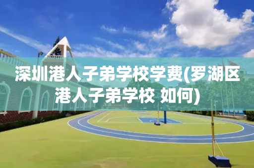 深圳港人子弟学校学费(罗湖区港人子弟学校 如何)