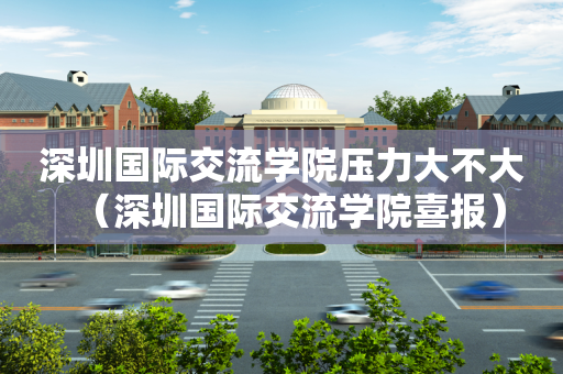 深圳国际交流学院压力大不大（深圳国际交流学院喜报）
