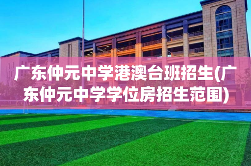 广东仲元中学港澳台班招生(广东仲元中学学位房招生范围)
