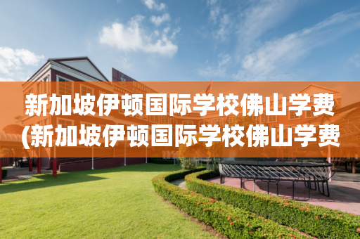 新加坡伊顿国际学校佛山学费(新加坡伊顿国际学校佛山学费多少)