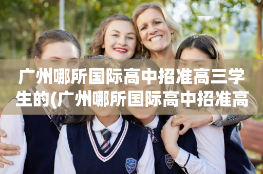 广州哪所国际高中招准高三学生的(广州哪所国际高中招准高三学生的最多)