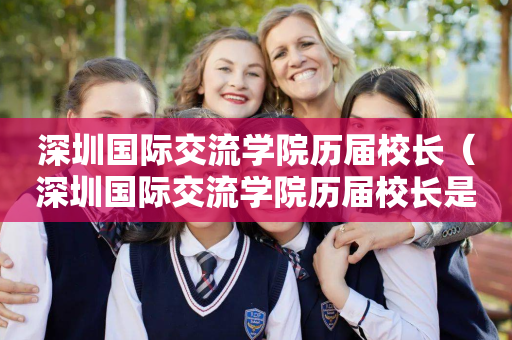 深圳国际交流学院历届校长（深圳国际交流学院历届校长是谁）