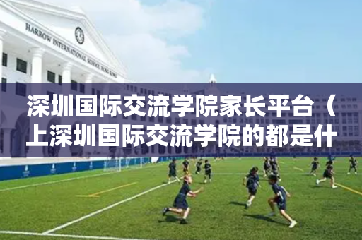 深圳国际交流学院家长平台（上深圳国际交流学院的都是什么家庭）