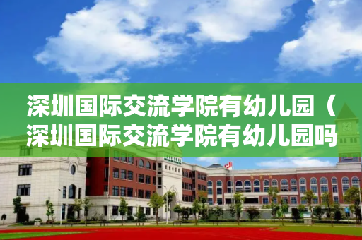 深圳国际交流学院有幼儿园（深圳国际交流学院有幼儿园吗）