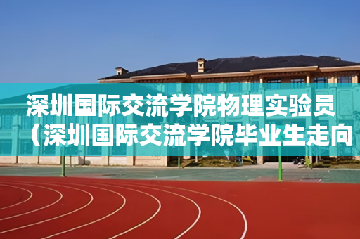 深圳国际交流学院物理实验员（深圳国际交流学院毕业生走向）
