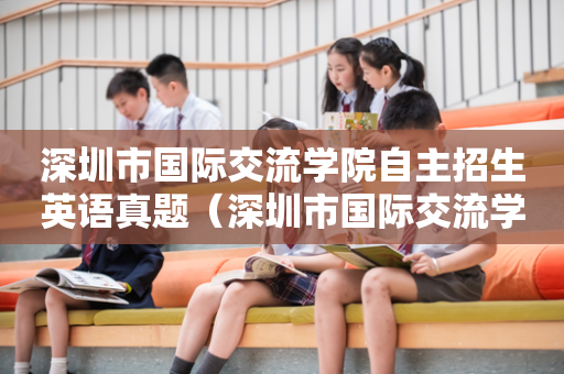 深圳市国际交流学院自主招生英语真题（深圳市国际交流学院自主招生英语真题及答案）