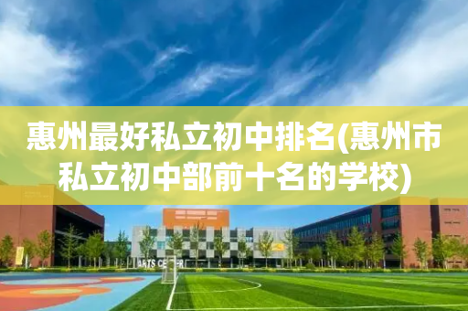 惠州最好私立初中排名(惠州市私立初中部前十名的学校)