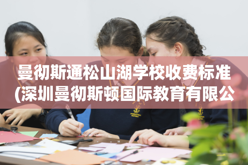 曼彻斯通松山湖学校收费标准(深圳曼彻斯顿国际教育有限公司)