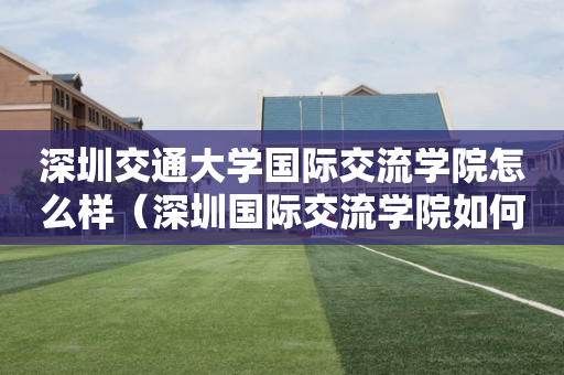 深圳交通大学国际交流学院怎么样（深圳国际交流学院如何）