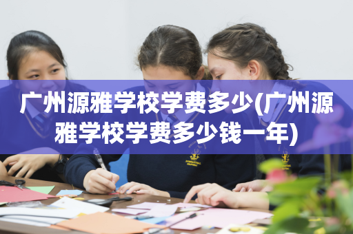 广州源雅学校学费多少(广州源雅学校学费多少钱一年)
