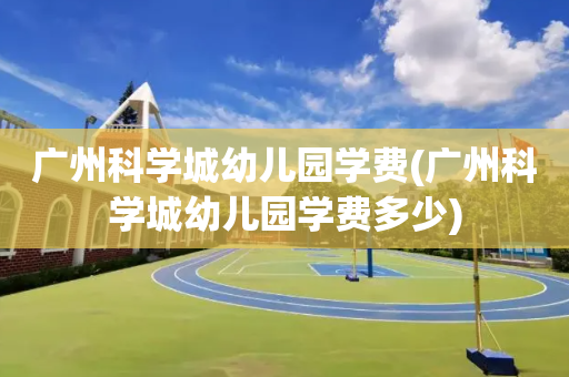 广州科学城幼儿园学费(广州科学城幼儿园学费多少)