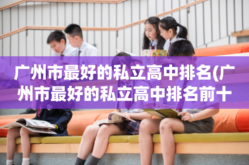广州市最好的私立高中排名(广州市最好的私立高中排名前十)