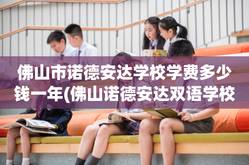 佛山市诺德安达学校学费多少钱一年(佛山诺德安达双语学校学费一年多少钱)