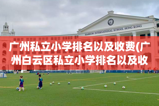 广州私立小学排名以及收费(广州白云区私立小学排名以及收费)
