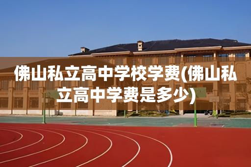 佛山私立高中学校学费(佛山私立高中学费是多少)