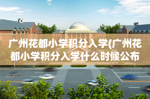 广州花都小学积分入学(广州花都小学积分入学什么时候公布)