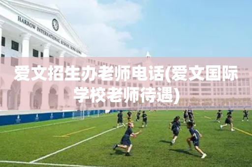爱文招生办老师电话(爱文国际学校老师待遇)
