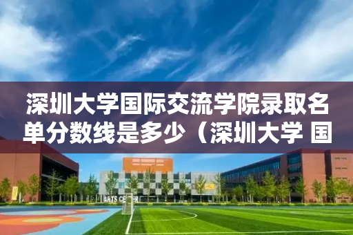 深圳大学国际交流学院录取名单分数线是多少（深圳大学 国际关系）
