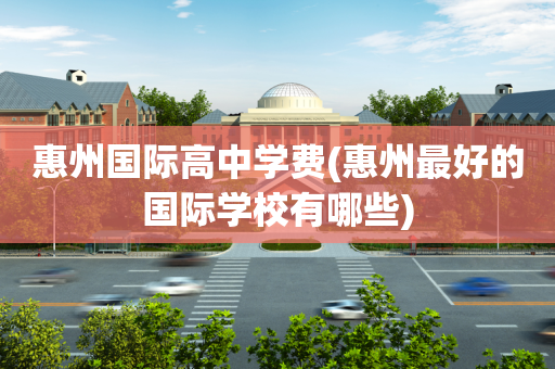 惠州国际高中学费(惠州最好的国际学校有哪些)