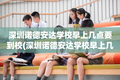 深圳诺德安达学校早上几点要到校(深圳诺德安达学校早上几点要到校的)