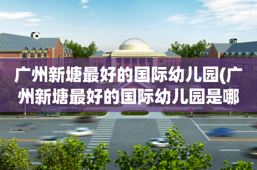 广州新塘最好的国际幼儿园(广州新塘最好的国际幼儿园是哪家)